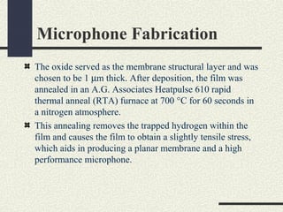 Microphone Fabrication
The oxide served as the membrane structural layer and was
chosen to be 1 µm thick. After deposition, the film was
annealed in an A.G. Associates Heatpulse 610 rapid
thermal anneal (RTA) furnace at 700 °C for 60 seconds in
a nitrogen atmosphere.
This annealing removes the trapped hydrogen within the
film and causes the film to obtain a slightly tensile stress,
which aids in producing a planar membrane and a high
performance microphone.

 