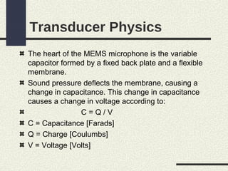 Transducer Physics
The heart of the MEMS microphone is the variable
capacitor formed by a fixed back plate and a flexible
membrane.
Sound pressure deflects the membrane, causing a
change in capacitance. This change in capacitance
causes a change in voltage according to:
C=Q/V
C = Capacitance [Farads]
Q = Charge [Coulumbs]
V = Voltage [Volts]

 