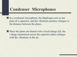 Condenser Microphones
In a condenser microphone, the diaphragm acts as one
plate of a capacitor, and the vibrations produce changes in
the distance between the plates.
Since the plates are biased with a fixed charge (Q), the
voltage maintained across the capacitor plates changes
with the vibrations in the air.

 