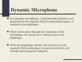 Dynamic Microphone
In a dynamic microphone, a small movable induction coil,
positioned in the magnetic field of a permanent magnet, is
attached to the diaphragm.
When sound enters through the windscreen of the
microphone, the sound wave vibrations move the
diaphragm.
When the diaphragm vibrates, the coil moves in the
magnetic field, producing a varying current in the coil
through electromagnetic induction.

 