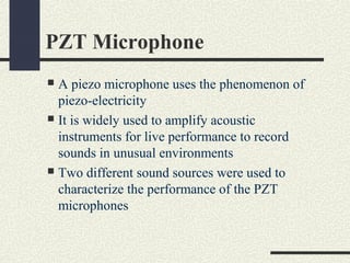 PZT Microphone
A piezo microphone uses the phenomenon of
piezo-electricity
 It is widely used to amplify acoustic
instruments for live performance to record
sounds in unusual environments
 Two different sound sources were used to
characterize the performance of the PZT
microphones


 