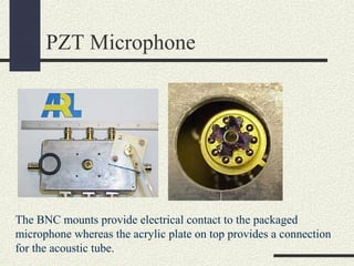 PZT Microphone

The BNC mounts provide electrical contact to the packaged
microphone whereas the acrylic plate on top provides a connection
for the acoustic tube.

 