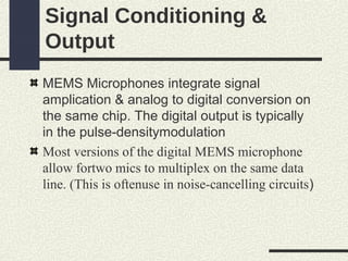 Signal Conditioning &
Output
MEMS Microphones integrate signal
amplication & analog to digital conversion on
the same chip. The digital output is typically
in the pulse-densitymodulation
Most versions of the digital MEMS microphone
allow fortwo mics to multiplex on the same data
line. (This is oftenuse in noise-cancelling circuits)

 