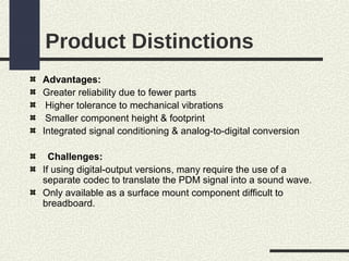 Product Distinctions
Advantages:
Greater reliability due to fewer parts
Higher tolerance to mechanical vibrations
Smaller component height & footprint
Integrated signal conditioning & analog-to-digital conversion
Challenges:
If using digital-output versions, many require the use of a
separate codec to translate the PDM signal into a sound wave.
Only available as a surface mount component difficult to
breadboard.

 