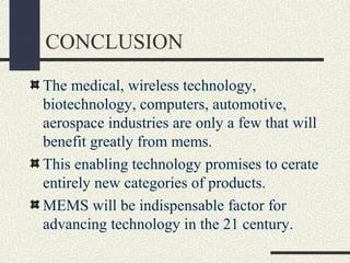CONCLUSION
The medical, wireless technology,
biotechnology, computers, automotive,
aerospace industries are only a few that will
benefit greatly from mems.
This enabling technology promises to cerate
entirely new categories of products.
MEMS will be indispensable factor for
advancing technology in the 21 century.

 