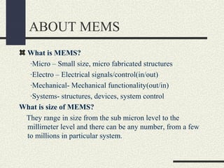 ABOUT MEMS
What is MEMS?
∙Micro – Small size, micro fabricated structures
∙Electro – Electrical signals/control(in/out)
∙Mechanical- Mechanical functionality(out/in)
∙Systems- structures, devices, system control
What is size of MEMS?
They range in size from the sub micron level to the
millimeter level and there can be any number, from a few
to millions in particular system.

 