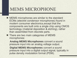 MEMS MICROPHONE
MEMS microphones are similar to the standard
ECMs (electret condensor microphones) found in
modern consumer electronics,except that the
components are built onto a single chip using CMOS
technology (material deposition & etching), rather
than assembled from discrete parts.
There are two main categories of MEMS
microphones:
Analog MEMS Microphones convert a sound
pressure input into an analog voltage output.
Digital MEMS Microphones convert a sound
pressure input into a digital output signal, typically in
pulse density modulation format (PDM).

 