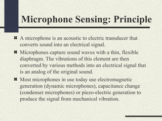Microphone Sensing: Principle
A microphone is an acoustic to electric transducer that
converts sound into an electrical signal.
Microphones capture sound waves with a thin, flexible
diaphragm. The vibrations of this element are then
converted by various methods into an electrical signal that
is an analog of the original sound.
Most microphones in use today use electromagnetic
generation (dynamic microphones), capacitance change
(condenser microphones) or piezo-electric generation to
produce the signal from mechanical vibration.

 