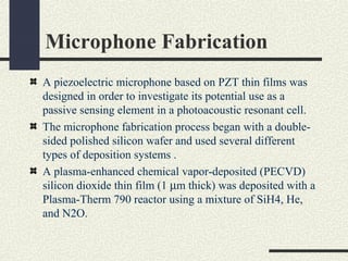 Microphone Fabrication
A piezoelectric microphone based on PZT thin films was
designed in order to investigate its potential use as a
passive sensing element in a photoacoustic resonant cell.
The microphone fabrication process began with a doublesided polished silicon wafer and used several different
types of deposition systems .
A plasma-enhanced chemical vapor-deposited (PECVD)
silicon dioxide thin film (1 µm thick) was deposited with a
Plasma-Therm 790 reactor using a mixture of SiH4, He,
and N2O.

 
