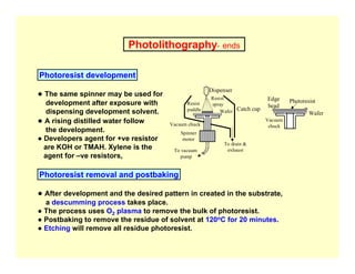 Photolithography- ends
Photoresist development
Catch cup
Dispenser
Resist
puddle
Resist
spray
Wafer
Vacuum chuck
Spinner
motor
To vacuum
pump
To drain &
exhaust
Wafer
Edge
bead
Photoresist
Vacuum
chuck
● The same spinner may be used for
development after exposure with
dispensing development solvent.
● A rising distilled water follow
the development.
● Developers agent for +ve resistor
are KOH or TMAH. Xylene is the
agent for –ve resistors,
Photoresist removal and postbaking
● After development and the desired pattern in created in the substrate,
a descumming process takes place.
● The process uses O2 plasma to remove the bulk of photoresist.
● Postbaking to remove the residue of solvent at 120oC for 20 minutes.
● Etching will remove all residue photoresist.
 