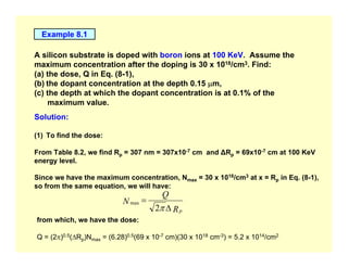 Example 8.1
A silicon substrate is doped with boron ions at 100 KeV. Assume the
maximum concentration after the doping is 30 x 1018/cm3. Find:
(a) the dose, Q in Eq. (8-1),
(b) the dopant concentration at the depth 0.15 µm,
(c) the depth at which the dopant concentration is at 0.1% of the
maximum value.
Solution:
(1) To find the dose:
From Table 8.2, we find Rp = 307 nm = 307x10-7 cm and ∆Rp = 69x10-7 cm at 100 KeV
energy level.
Since we have the maximum concentration, Nmax = 30 x 1018/cm3 at x = Rp in Eq. (8-1),
so from the same equation, we will have:
R
Q
N
p
∆
=
π
2
max
from which, we have the dose:
Q = (2π)0.5(∆Rp)Nmax = (6.28)0.5(69 x 10-7 cm)(30 x 1018 cm-3) = 5.2 x 1014/cm2
 