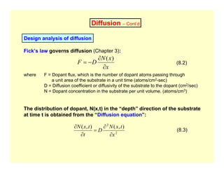 Diffusion – Cont’d
Design analysis of diffusion
Fick’s law governs diffusion (Chapter 3):
x
x
N
D
F
∂
∂
−
=
)
(
(8.2)
where F = Dopant flux, which is the number of dopant atoms passing through
a unit area of the substrate in a unit time (atoms/cm2-sec)
D = Diffusion coefficient or diffusivity of the substrate to the dopant (cm2/sec)
N = Dopant concentration in the substrate per unit volume. (atoms/cm3)
The distribution of dopant, N(x,t) in the “depth” direction of the substrate
at time t is obtained from the “Diffusion equation”:
2
2
)
,
(
)
,
(
x
t
x
N
D
t
t
x
N
∂
∂
=
∂
∂
(8.3)
 