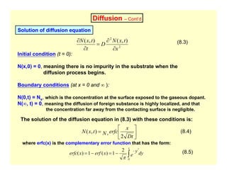 Diffusion – Cont’d
Solution of diffusion equation
2
2
)
,
(
)
,
(
x
t
x
N
D
t
t
x
N
∂
∂
=
∂
∂
Initial condition (t = 0):
N(x,0) = 0, meaning there is no impurity in the substrate when the
diffusion process begins.
Boundary conditions (at x = 0 and ∞ ):
N(0,t) = Ns, which is the concentration at the surface exposed to the gaseous dopant.
N(∞, t) = 0, meaning the diffusion of foreign substance is highly localized, and that
the concentration far away from the contacting surface is negligible.
(8.3)
The solution of the diffusion equation in (8.3) with these conditions is:
⎥
⎦
⎤
⎢
⎣
⎡
=
Dt
x
erfc
N
t
x
N s
2
)
,
(
where erfc(x) is the complementary error function that has the form:
(8.4)
dy
e
y
x
erf
x
erfc
x
∫
−
−
=
−
=
0
2
2
1
)
(
1
)
(
π
(8.5)
 