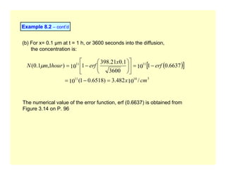 Example 8.2 – cont’d
(b) For x= 0.1 µm at t = 1 h, or 3600 seconds into the diffusion,
the concentration is:
( )
[ ]
3
10
11
11
11
/
10
482
.
3
)
6518
.
0
1
(
10
6637
.
0
1
10
3600
1
.
0
21
.
398
1
10
)
1
,
1
.
0
(
cm
x
erf
x
erf
hour
m
N
=
−
=
−
=
⎥
⎦
⎤
⎢
⎣
⎡
⎟
⎟
⎠
⎞
⎜
⎜
⎝
⎛
−
=
µ
The numerical value of the error function, erf (0.6637) is obtained from
Figure 3.14 on P. 96
 
