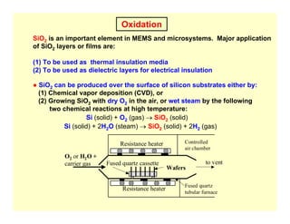 Oxidation
SiO2 is an important element in MEMS and microsystems. Major application
of SiO2 layers or films are:
(1) To be used as thermal insulation media
(2) To be used as dielectric layers for electrical insulation
● SiO2 can be produced over the surface of silicon substrates either by:
(1) Chemical vapor deposition (CVD), or
(2) Growing SiO2 with dry O2 in the air, or wet steam by the following
two chemical reactions at high temperature:
Si (solid) + O2 (gas) → SiO2 (solid)
Si (solid) + 2H2O (steam) → SiO2 (solid) + 2H2 (gas)
Resistance heater
Fused quartz cassette
Wafers
Fused quartz
tubular furnace
O2 or H2O +
carrier gas to vent
Controlled
air chamber
Resistance heater
 
