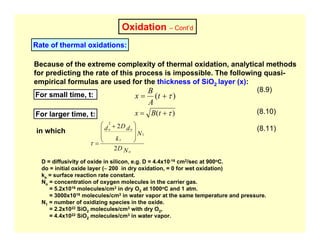 Oxidation – Cont’d
Rate of thermal oxidations:
Because of the extreme complexity of thermal oxidation, analytical methods
for predicting the rate of this process is impossible. The following quasi-
empirical formulas are used for the thickness of SiO2 layer (x):
For small time, t: )
( τ
+
= t
A
B
x
(8.9)
For larger time, t: )
( τ
+
= t
B
x (8.10)
in which
N
D
N
k
d
D
d
o
s
o
o
2
2
1
2
⎟
⎟
⎠
⎞
⎜
⎜
⎝
⎛ +
=
τ
(8.11)
D = diffusivity of oxide in silicon, e.g. D = 4.4x10-16 cm2/sec at 900oC.
do = initial oxide layer (∼ 200 in dry oxidation, = 0 for wet oxidation)
ks = surface reaction rate constant.
No = concentration of oxygen molecules in the carrier gas.
= 5.2x1016 molecules/cm3 in dry O2 at 1000oC and 1 atm.
= 3000x1016 molecules/cm3 in water vapor at the same temperature and pressure.
N1 = number of oxidizing species in the oxide.
= 2.2x1022 SiO2 molecules/cm3 with dry O2,
= 4.4x1022 SiO2 molecules/cm3 in water vapor.
 
