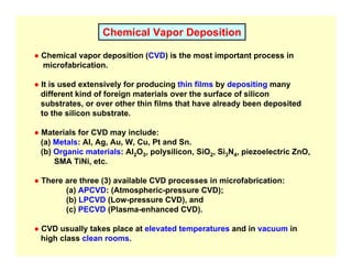 Chemical Vapor Deposition
● Chemical vapor deposition (CVD) is the most important process in
microfabrication.
● It is used extensively for producing thin films by depositing many
different kind of foreign materials over the surface of silicon
substrates, or over other thin films that have already been deposited
to the silicon substrate.
● Materials for CVD may include:
(a) Metals: Al, Ag, Au, W, Cu, Pt and Sn.
(b) Organic materials: Al2O3, polysilicon, SiO2, Si3N4, piezoelectric ZnO,
SMA TiNi, etc.
● There are three (3) available CVD processes in microfabrication:
(a) APCVD: (Atmospheric-pressure CVD);
(b) LPCVD (Low-pressure CVD), and
(c) PECVD (Plasma-enhanced CVD).
● CVD usually takes place at elevated temperatures and in vacuum in
high class clean rooms.
 