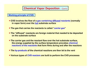 Chemical Vapor Deposition – Cont’d
Working principle of CVD:
● CVD involves the flow of a gas containing diffused reactants (normally
in vapor form) over the hot substrate surface
● The gas that carries the reactants is called “carrier gas”
● The “diffused” reactants are foreign material that needed to be deposited
on the substrate surface
● The carrier gas and the reactant flow over the hot substrate surface,
the energy supplied by the surface temperature provokes chemical
reactions of the reactants that form films during and after the reactions
● The by-products of the chemical reactions are then let to the vent
● Various types of CVD reactors are built to perform the CVD processes
 