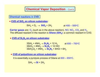 Chemical Vapor Deposition – Cont’d
Chemical reactions in CVD:
SiH4 + O2 → SiO2 + 2H2
● CVD of SiO2 on silicon substrates:
Carrier gases are: O2 (such as in the above reaction), NO, NO2, CO2 and H2.
The diffused reactant in the reaction is Silane (SiH4) -a common reactant in CVD.
at 400 – 500oC
● CVD of Si3N4 on silicon substrates:
3SiH4 + 4NH3 → Si3N4 + 12 H2
3SiCl4 + 4NH3 → Si3N4 + 12 HCl
3SiH2Cl2 + 4NH3 → Si3N4 + 6HCl + 6H2
● CVD of polysilicon on silicon substrates:
at 650 – 750oC
SiH4 → Si + 2H2
It is essentially a pyrolysis process of Silane at 600 – 650oC.
 