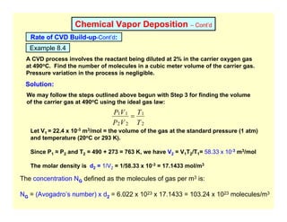 Chemical Vapor Deposition – Cont’d
Rate of CVD Build-up-Cont’d:
Example 8.4
A CVD process involves the reactant being diluted at 2% in the carrier oxygen gas
at 490oC. Find the number of molecules in a cubic meter volume of the carrier gas.
Pressure variation in the process is negligible.
Solution:
We may follow the steps outlined above begun with Step 3 for finding the volume
of the carrier gas at 490oC using the ideal gas law:
T
T
V
P
V
P
2
1
2
2
1
1
=
Let V1 = 22.4 x 10-3 m3/mol = the volume of the gas at the standard pressure (1 atm)
and temperature (20oC or 293 K).
Since P1 ≈ P2 and T2 = 490 + 273 = 763 K, we have V2 = V1T2/T1= 58.33 x 10-3 m3/mol
The molar density is d2 = 1/V2 = 1/58.33 x 10-3 = 17.1433 mol/m3
The concentration NG defined as the molecules of gas per m3 is:
NG = (Avogadro’s number) x d2 = 6.022 x 1023 x 17.1433 = 103.24 x 1023 molecules/m3
 