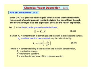 Chemical Vapor Deposition – Cont’d
Rate of CVD Build-up-Cont’d:
Since CVD is a process with coupled diffusion and chemical reactions,
the amount of carrier gas and reactant mixture that can diffuse through
The boundary layer thus has significant effect on the rate of deposition.
Let = the flux of carrier gas and reactant mixture,
N
r
s
s N
K
N =
v (8.20)
in which Ns = concentration of carrier gas and reactant at the substrate surface.
Ks = surface reaction rate constant may be determined by:
⎟
⎠
⎞
⎜
⎝
⎛
−
=
kT
E
k
k
a
s exp
' (8.21)
where k’ = constant relating to the reaction and reactant concentration,
Ea = activation energy,
k = Boltzmann constant,
T = absolute temperature of the chemical reaction.
 