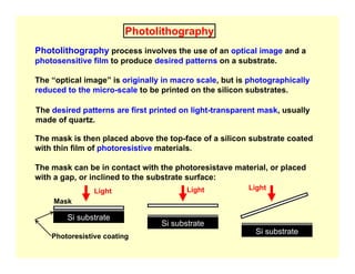 Photolithography
Photolithography process involves the use of an optical image and a
photosensitive film to produce desired patterns on a substrate.
The “optical image” is originally in macro scale, but is photographically
reduced to the micro-scale to be printed on the silicon substrates.
The desired patterns are first printed on light-transparent mask, usually
made of quartz.
The mask is then placed above the top-face of a silicon substrate coated
with thin film of photoresistive materials.
The mask can be in contact with the photoresistave material, or placed
with a gap, or inclined to the substrate surface:
Si substrate
Si substrate
Si substrate
Mask
Photoresistive coating
Light Light
Light
 