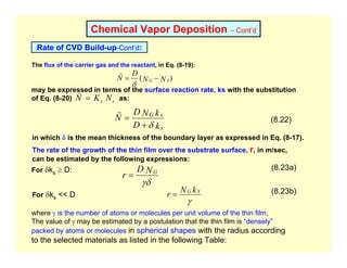 Chemical Vapor Deposition – Cont’d
Rate of CVD Build-up-Cont’d:
The flux of the carrier gas and the reactant, in Eq. (8-19):
may be expressed in terms of the surface reaction rate, ks with the substitution
of Eq. (8-20) as:
)
( N
N
D
N S
G −
=
δ
r
s
s N
K
N =
v
k
D
k
N
D
N
s
s
G
δ
+
=
r
(8.22)
in which δ is the mean thickness of the boundary layer as expressed in Eq. (8-17).
The rate of the growth of the thin film over the substrate surface, r, in m/sec,
can be estimated by the following expressions:
γδ
N
D
r G
=
For δks ≥ D: (8.23a)
For δks << D
γ
k
N
r S
G
= (8.23b)
where γ is the number of atoms or molecules per unit volume of the thin film.
The value of γ may be estimated by a postulation that the thin film is “densely”
packed by atoms or molecules in spherical shapes with the radius according
to the selected materials as listed in the following Table:
 