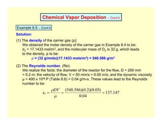 Chemical Vapor Deposition – Cont’d
Example 8.5 – Cont’d
Solution:
(1) The density of the carrier gas (ρ):
We obtained the molar density of the carrier gas in Example 8.4 to be:
d2 = 17.1433 mol/m3, and the molecular mass of O2 is 32 g, which leads
to the density, ρ to be:
ρ = (32 g/mole)(17.1433 mole/m3) = 548.586 g/m3
(2) The Reynolds number, (Re):
We realize the facts: the diameter of the reactor for the flow, D = 200 mm
= 0.2 m; the velocity of flow, V = 50 mm/s = 0.05 m/s; and the dynamic viscosity
µ = 400 x 10-6 P (Table 8.6) = 0.04 g/m-s. These values lead to the Reynolds
number to be:
147
.
137
04
.
0
)
05
.
0
)(
2
.
0
)(
586
.
548
(
=
=
=
µ
ρDV
Re
 