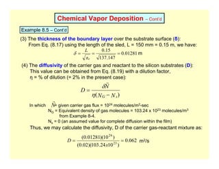 Chemical Vapor Deposition – Cont’d
Example 8.5 – Cont’d
(3) The thickness of the boundary layer over the substrate surface (δ):
From Eq. (8.17) using the length of the sled, L = 150 mm = 0.15 m, we have:
01281
.
0
147
.
137
15
.
0
=
=
=
Re
L
δ m
(4) The diffusivity of the carrier gas and reactant to the silicon substrates (D):
This value can be obtained from Eq. (8.19) with a dilution factor,
η = % of dilution (= 2% in the present case):
)
( N
N
N
D
s
G −
=
η
δ
r
In which = given carrier gas flux = 1024 molecules/m2-sec
NG = Equivalent density of gas molecules = 103.24 x 1023 molecules/m3
from Example 8-4.
Ns = 0 (an assumed value for complete diffusion within the film)
N
r
Thus, we may calculate the diffusivity, D of the carrier gas-reactant mixture as:
062
.
0
)
10
24
.
103
)(
02
.
0
(
)
10
)(
01281
.
0
(
23
24
=
=
x
D m2/s
 
