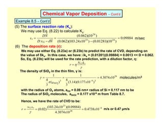 Chemical Vapor Deposition – Cont’d
Example 8.5 – Cont’d
(5) The surface reaction rate (Ks):
We may use Eq. (8.22) to calculate Ks.
09884
.
0
)
10
)(
01281
.
0
(
)
10
24
.
103
)(
062
.
0
(
)
10
)(
062
.
0
(
24
23
24
=
−
=
−
=
x
N
D
N
D
N
k
G
s r
r
δ
m/sec
(6) The deposition rate (r):
We may use either Eq. (8.23a) or (8.23b) to predict the rate of CVD, depending on
the value of δks. In this case, we have: δks = (0.01281)(0.09884) = 0.0013 << D = 0.062.
So, Eq. (8.23b) will be used for the rate prediction, with a dilution factor, η:
γ
η k
N
r s
G
=
The density of SiO2 in the thin film, γ is:
28
3
9
3
2
10
3074
.
4
)
10
177
.
0
)(
14
.
3
(
3
4
1
)
(
3
4
1
x
x
aSiO
=
=
=
−
π
γ
with the radius of O2 atoms, aO2 = 0.06 nm+ radius of Si = 0.117 nm to be
The radius of SiO2 molecules, aSiO2 = 0.177 x10-9 m from Table 8.7.
Hence, we have the rate of CVD to be:
molecules/m3
6
28
23
10
4738
.
0
10
3074
.
4
)
09884
.
0
)(
10
24
.
103
(
)
02
.
0
( −
=
=
= x
x
x
r
k
N s
G
γ
m/s or 0.47 µm/s
 