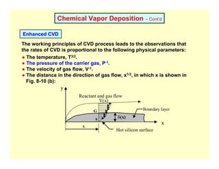 Chemical Vapor Deposition – Cont’d
Enhanced CVD
The working principles of CVD process leads to the observations that
the rates of CVD is proportional to the following physical parameters:
● The temperature, T3/2.
● The pressure of the carrier gas, P-1.
● The velocity of gas flow, V-1.
● The distance in the direction of gas flow, x1/2, in which x is shown in
Fig. 8-10 (b):
x
x
y
V(x)
δ(x)
G
s
Reactant and gas flow
Boundary layer
Hot silicon surface
 