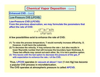 Chemical Vapor Deposition – Cont’d
Enhanced CVD – Cont’d
Low-Pressure CVD (LPCVD):
From the previous observation, we may formulate the parameters that
affect the rate of CVD:
)
)(
)(
(
)
)(
)(
( 5
.
0
5
.
1
δ
V
P
D
x
T
r ∝
A few possibilities exist to enhance the rate of CVD:
(1) To raise the process temperature, T would normally increase diffusivity, D.
However, it will harm the substrate.
(2) To decrease the velocity, V may enhance the rate r, but also results in
lower Reynolds number that will increase the boundary layer thickness, δ.
These two effects may cancel out each other. So, it is not a positive option.
(3) This leaves with the last option to decrease the pressure of the gas, P
with expectation to enhance the rate, r of the CVD.
Low-Pressure CVD (LPCVD)
Thus, LPCVD operates in vacuum at about 1 torr (1 mm Hg) has become
a popular CVD process in microfabrication.
The CVD operates at atmospheric pressure is called APCVD.
 