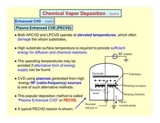 Chemical Vapor Deposition – Cont’d
Enhanced CVD – Cont’d
Plasma Enhanced CVD (PECVD)
● Both APCVD and LPCVD operate at elevated temperatures, which often
damage the silicon substrates..
● High substrate surface temperature is required to provide sufficient
energy for diffusion and chemical reactions.
● The operating temperatures may be
avoided if alternative form of energy
supply can be found.
● CVD using plasmas generated from high
energy RF (radio-frequency) sources
is one of such alternative methods.
● This popular deposition method is called
“Plasma Enhanced CVD” or PECVD.
● A typical PECVD reactor is shown:
Reactant
and gas in
Out to
vacuum pump
Substrates
Resistance
heater
Electrode
Rotating susceptor
RF source
Heating elements
 