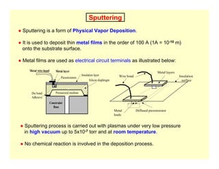 Sputtering
● Sputtering is a form of Physical Vapor Deposition.
● It is used to deposit thin metal films in the order of 100 A (1A = 10-10 m)
onto the substrate surface.
● Metal films are used as electrical circuit terminals as illustrated below:
Metal wire bond Metal layer
Piezoresistors
Insulation layer
Silicon diaphragm
Constraint
Base
Pressurized medium
Die bond:
Adhesive
Wire bond
Metal layers
Insulation
surface
Diffused piezoresistor
Metal
leads
● Sputtering process is carried out with plasmas under very low pressure
in high vacuum up to 5x10-7 torr and at room temperature.
● No chemical reaction is involved in the deposition process.
 