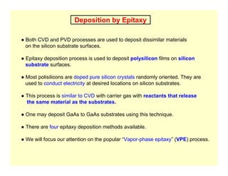 Deposition by Epitaxy
● Both CVD and PVD processes are used to deposit dissimilar materials
on the silicon substrate surfaces.
● Epitaxy deposition process is used to deposit polysilicon films on silicon
substrate surfaces.
● Most polisilicons are doped pure silicon crystals randomly oriented. They are
used to conduct electricity at desired locations on silicon substrates.
● This process is similar to CVD with carrier gas with reactants that release
the same material as the substrates.
● One may deposit GaAs to GaAs substrates using this technique.
● There are four epitaxy deposition methods available.
● We will focus our attention on the popular “Vapor-phase epitaxy” (VPE) process.
 