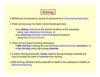 Etching
● MEMS and microsystems consist of components of 3-dimensional geometry.
● There are two ways to create 3-dimensional geometry:
● by adding materials at the desired locations of the substrates
using vapor deposition techniques, or
● by removing substrate material at desired locations
using the etiching methods.
● There are two types of etching techniques:
● Wet etching involving the use of strong chemical solvents (etchants), or
● Dry etching using high energy plasmas.
● In either etching processes, masks made of strong-resisting materials are
used to protect the parts of substrate from etching.
● Both etching methods will be presented in detail in the subsequent chapter on
Micromanufacturing.
 
