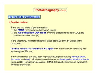 Photolithography- Cont’d
The two kinds of photoresists:
● Positive resists:
There are two kinds of positive resists:
(1) the PMMA (polymethymethacrylate) resists,
(2) the two-component DQN resist involving diazoquinone ester (DQ) and
phenolic novolak resin (N).
In the latter kind, the first component takes about 20-50% by weight in the
compound.
Positive resists are sensitive to UV lights with the maximum sensitivity at a
wavelength of 220 nm.
The PMMA resists are also used in photolithography involving electron beam,
ion beam and x-ray. Most positive resists can be developed in alkaline solvents
such as KOH (potassium peroxide), TMAH (tetramethylammonium hydroxide),
ketones or acetates.
 