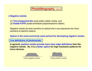 Photolithography- Cont’d
● Negative resists:
(1) Two-component bis (aryl) azide rubber resists, and
(2) Kodak KTFR (azide-sensitized polyisotroprene rubber).
Negative resists are less sensitive to optical and x-ray exposures but more
sensitive to electron beams.
Xylene is the most commonly used solvent for developing negative resists.
In general, positive resists provide more clear edge definitions than the
negative resists. So, it is a better option for high resolution patterns for
micro devices.
Line definitions of photoresists:
(a) by negative resists (b) by positive resists
 