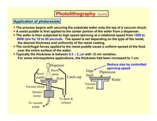 Photolithography- Cont’d
Application of photoresists
Catch cup
Dispenser
Resist
puddle
Resist
spray
Wafer
Vacuum chuck
Spinner
motor
To vacuum
pump
To drain &
exhaust
Wafer
Edge
bead
Photoresist
Vacuum
chuck
● The process begins with securing the substrate wafer onto the top of a vacuum chuck.
● A resist puddle is first applied to the center portion of the wafer from a dispenser.
● The wafer is then subjected to high speed spinning at a rotational speed from 1500 to
8000 rpm for 10 to 60 seconds. The speed is set depending on the type of the resist,
the desired thickness and uniformity of the resist coating.
● The centrifugal forces applied to the resist puddle cause a uniform spread of the fluid
over the entire surface of the wafer.
● Typically the thickness is between 0.5 – 2 µm with ±5 nm variation.
For some microsystems applications, the thickness had been increased to 1 cm.
Reduce size by controlled
spinning speed
 