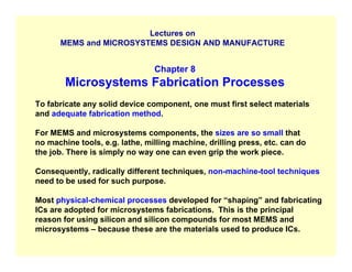 Lectures on
MEMS and MICROSYSTEMS DESIGN AND MANUFACTURE
Chapter 8
Microsystems Fabrication Processes
To fabricate any solid device component, one must first select materials
and adequate fabrication method.
For MEMS and microsystems components, the sizes are so small that
no machine tools, e.g. lathe, milling machine, drilling press, etc. can do
the job. There is simply no way one can even grip the work piece.
Consequently, radically different techniques, non-machine-tool techniques
need to be used for such purpose.
Most physical-chemical processes developed for “shaping” and fabricating
ICs are adopted for microsystems fabrications. This is the principal
reason for using silicon and silicon compounds for most MEMS and
microsystems – because these are the materials used to produce ICs.
 