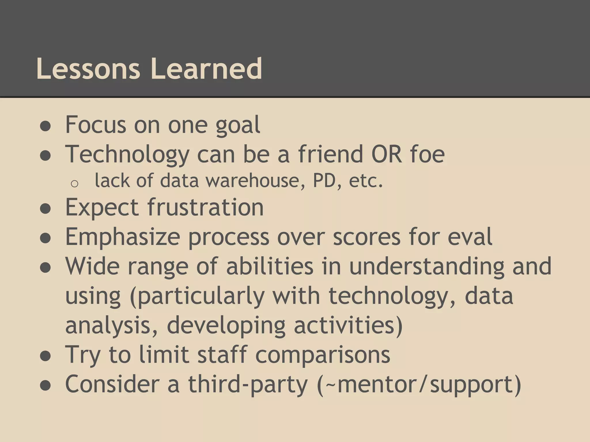 Lessons Learned 
● Focus on one goal 
● Technology can be a friend OR foe 
o lack of data warehouse, PD, etc. 
● Expect frustration 
● Emphasize process over scores for eval 
● Wide range of abilities in understanding and 
using (particularly with technology, data 
analysis, developing activities) 
● Try to limit staff comparisons 
● Consider a third-party (~mentor/support) 
 
