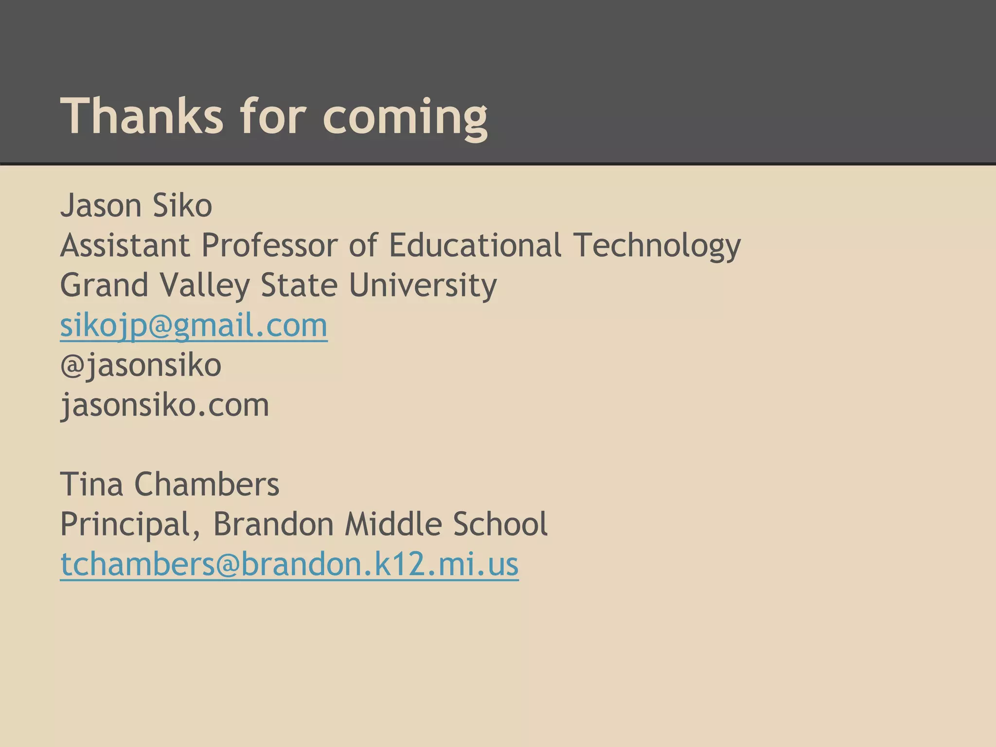 Thanks for coming 
Jason Siko 
Assistant Professor of Educational Technology 
Grand Valley State University 
sikojp@gmail.com 
@jasonsiko 
jasonsiko.com 
Tina Chambers 
Principal, Brandon Middle School 
tchambers@brandon.k12.mi.us 
