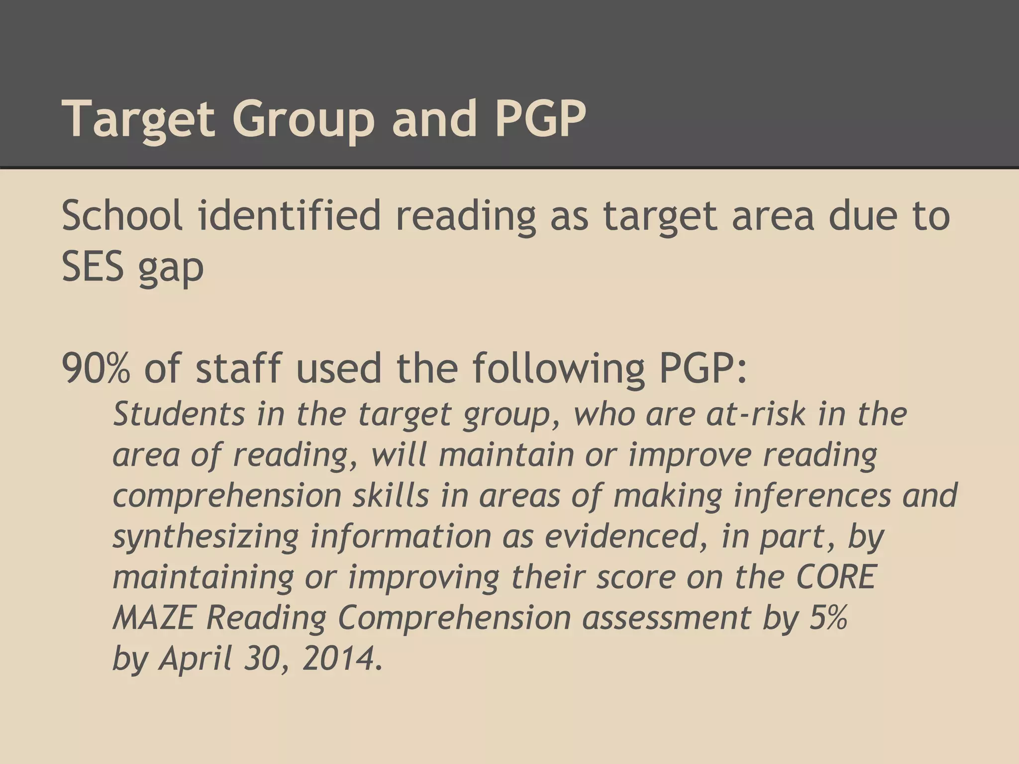 Target Group and PGP 
School identified reading as target area due to 
SES gap 
90% of staff used the following PGP: 
Students in the target group, who are at-risk in the 
area of reading, will maintain or improve reading 
comprehension skills in areas of making inferences and 
synthesizing information as evidenced, in part, by 
maintaining or improving their score on the CORE 
MAZE Reading Comprehension assessment by 5% 
by April 30, 2014. 
 
