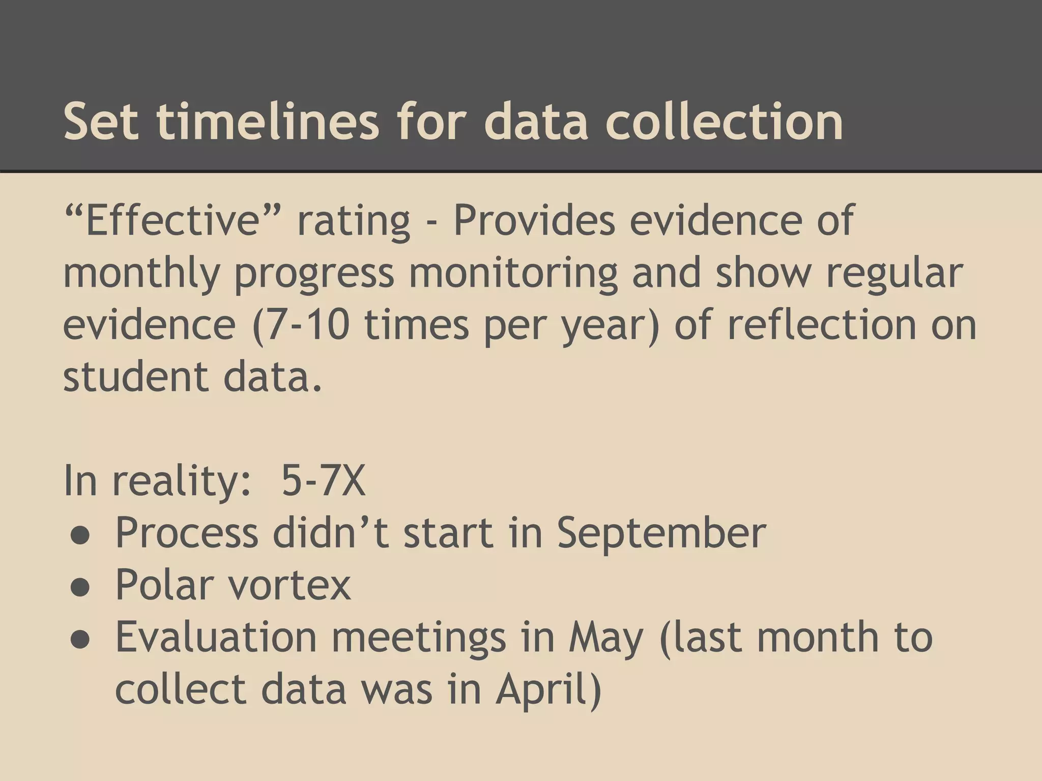 Set timelines for data collection 
“Effective” rating - Provides evidence of 
monthly progress monitoring and show regular 
evidence (7-10 times per year) of reflection on 
student data. 
In reality: 5-7X 
● Process didn’t start in September 
● Polar vortex 
● Evaluation meetings in May (last month to 
collect data was in April) 
 