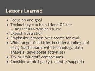 Lessons Learned 
● Focus on one goal 
● Technology can be a friend OR foe 
o lack of data warehouse, PD, etc. 
● Expect frustration 
● Emphasize process over scores for eval 
● Wide range of abilities in understanding and 
using (particularly with technology, data 
analysis, developing activities) 
● Try to limit staff comparisons 
● Consider a third-party (~mentor/support) 
 