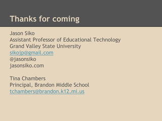 Thanks for coming 
Jason Siko 
Assistant Professor of Educational Technology 
Grand Valley State University 
sikojp@gmail.com 
@jasonsiko 
jasonsiko.com 
Tina Chambers 
Principal, Brandon Middle School 
tchambers@brandon.k12.mi.us 
