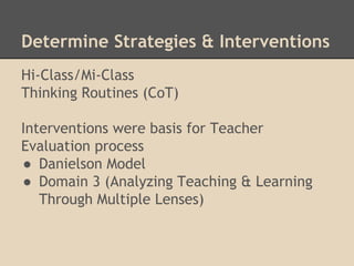 Determine Strategies & Interventions 
Hi-Class/Mi-Class 
Thinking Routines (CoT) 
Interventions were basis for Teacher 
Evaluation process 
● Danielson Model 
● Domain 3 (Analyzing Teaching & Learning 
Through Multiple Lenses) 
 
