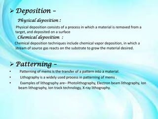  Deposition –
     Physical deposition :
     Physical deposition consists of a process in which a material is removed from a
    target, and deposited on a surface
      Chemical deposition :
    Chemical deposition techniques include chemical vapor deposition, in which a
    stream of source gas reacts on the substrate to grow the material desired.



 Patterning –
•      Patterning of mems is the transfer of a pattern into a material.
•      Lithography is a widely used process in patterning of mems .
•      Examples of lithography are– Photolithography, Electron beam lithography, Ion
      beam lithography, Ion track technology, X-ray lithography.
 