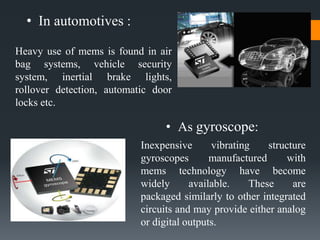 • In automotives :
• As gyroscope:
Heavy use of mems is found in air
bag systems, vehicle security
system, inertial brake lights,
rollover detection, automatic door
locks etc.
Inexpensive vibrating structure
gyroscopes manufactured with
mems technology have become
widely available. These are
packaged similarly to other integrated
circuits and may provide either analog
or digital outputs.
 