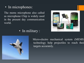 • In microphones:
Micro-electro mechanical system (MEMS)
technology help projectiles to reach their
targets accurately.
• In military :
The mems microphone also called
as microphone Chip is widely used
in the present day communication
world.
 